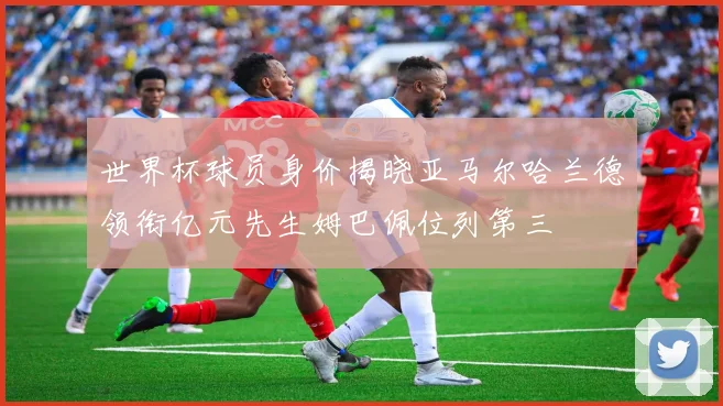 世界杯球员身价揭晓亚马尔哈兰德领衔亿元先生姆巴佩位列第三