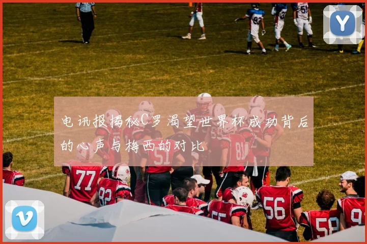 电讯报揭秘C罗渴望世界杯成功背后的心声与梅西的对比