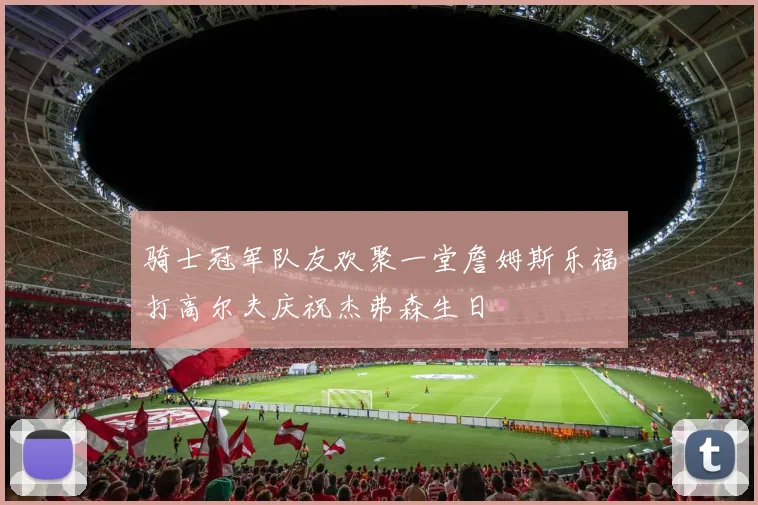 骑士冠军队友欢聚一堂詹姆斯乐福打高尔夫庆祝杰弗森生日