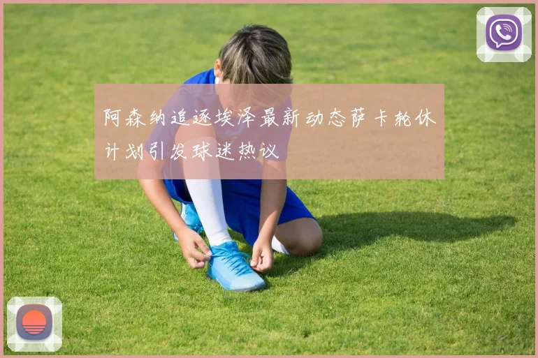 阿森纳追逐埃泽最新动态萨卡轮休计划引发球迷热议