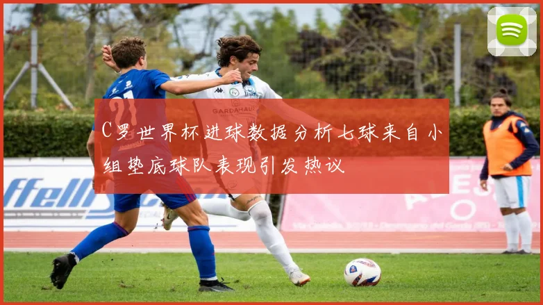 C罗世界杯进球数据分析七球来自小组垫底球队表现引发热议