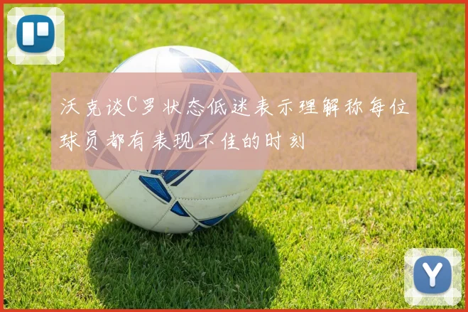沃克谈C罗状态低迷表示理解称每位球员都有表现不佳的时刻