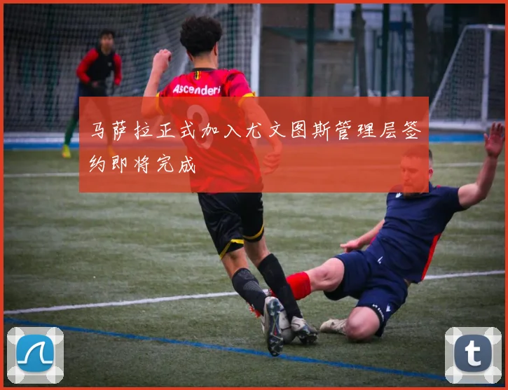 马萨拉正式加入尤文图斯管理层签约即将完成
