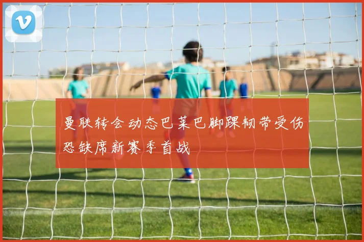 曼联转会动态巴莱巴脚踝韧带受伤恐缺席新赛季首战