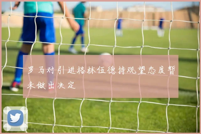 罗马对引进格林伍德持观望态度暂未做出决定