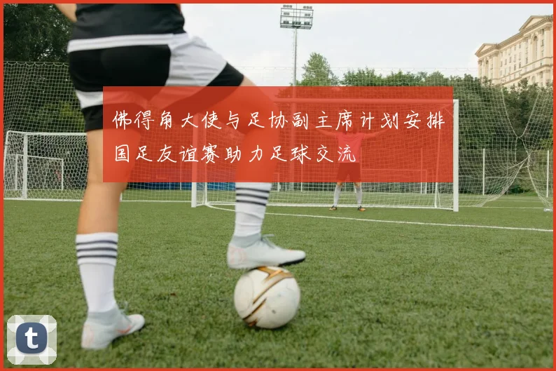 佛得角大使与足协副主席计划安排国足友谊赛助力足球交流