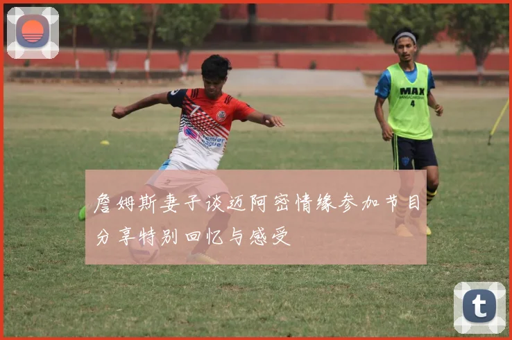詹姆斯妻子谈迈阿密情缘参加节目分享特别回忆与感受