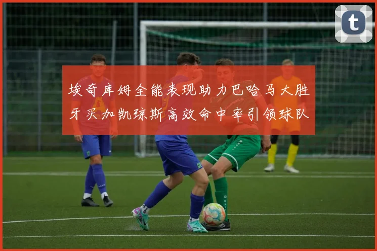 埃奇库姆全能表现助力巴哈马大胜牙买加凯琼斯高效命中率引领球队胜利