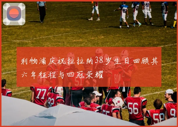 利物浦庆祝拉拉纳38岁生日回顾其六年征程与四冠荣耀