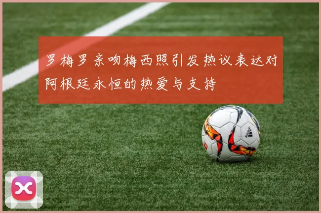 罗梅罗亲吻梅西照引发热议表达对阿根廷永恒的热爱与支持