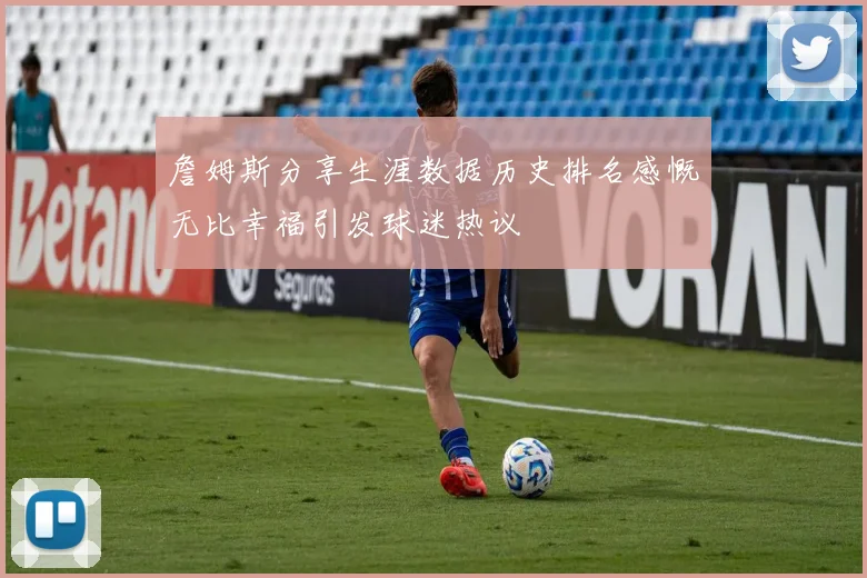 詹姆斯分享生涯数据历史排名感慨无比幸福引发球迷热议