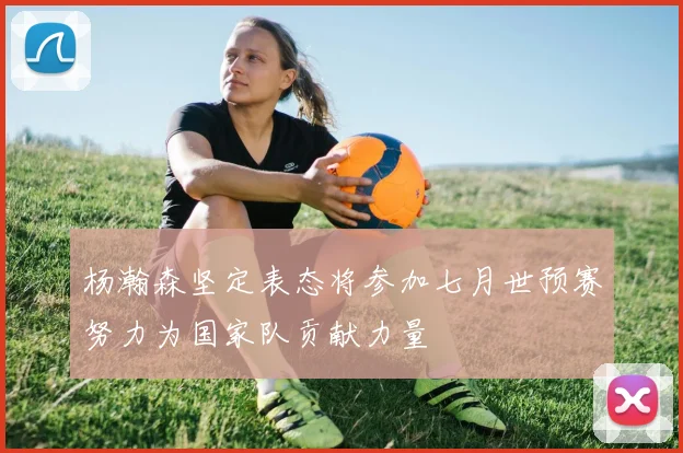 杨瀚森坚定表态将参加七月世预赛努力为国家队贡献力量