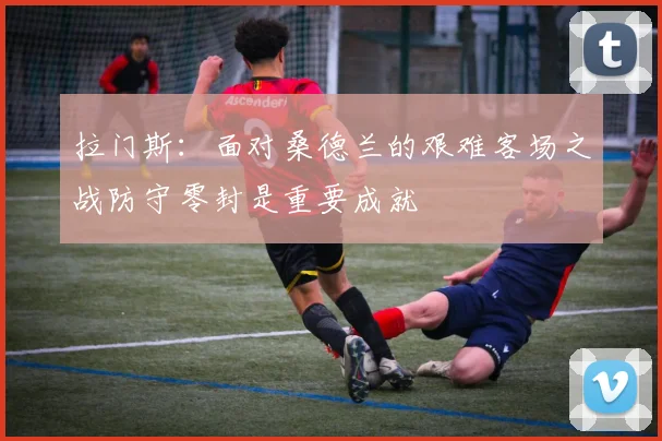 拉门斯：面对桑德兰的艰难客场之战防守零封是重要成就