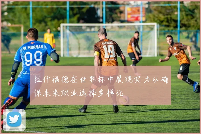 拉什福德在世界杯中展现实力以确保未来职业选择多样化
