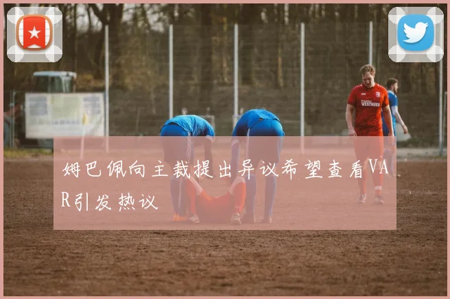 姆巴佩向主裁提出异议希望查看VAR引发热议
