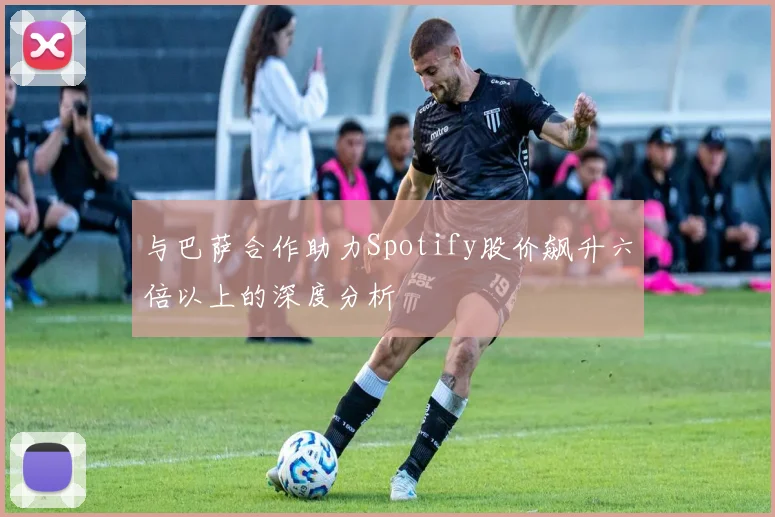 与巴萨合作助力Spotify股价飙升六倍以上的深度分析