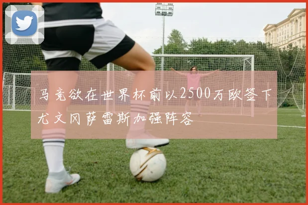 马竞欲在世界杯前以2500万欧签下尤文冈萨雷斯加强阵容