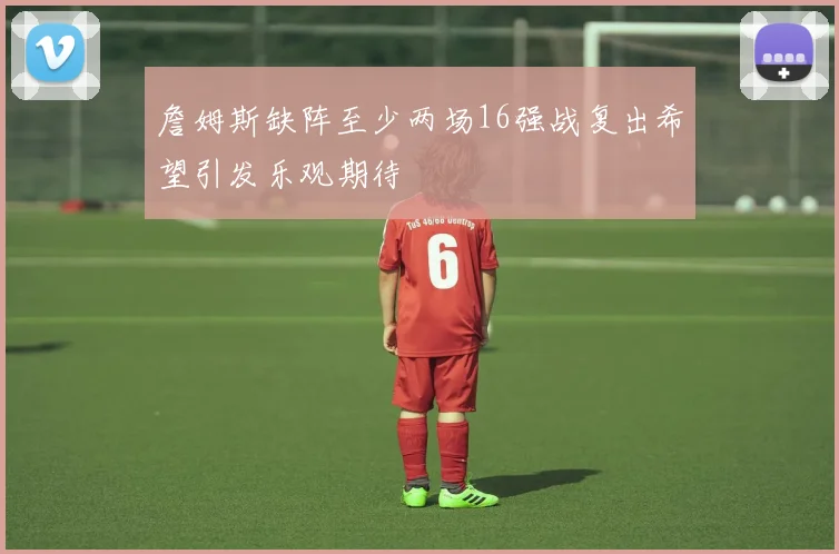 詹姆斯缺阵至少两场16强战复出希望引发乐观期待