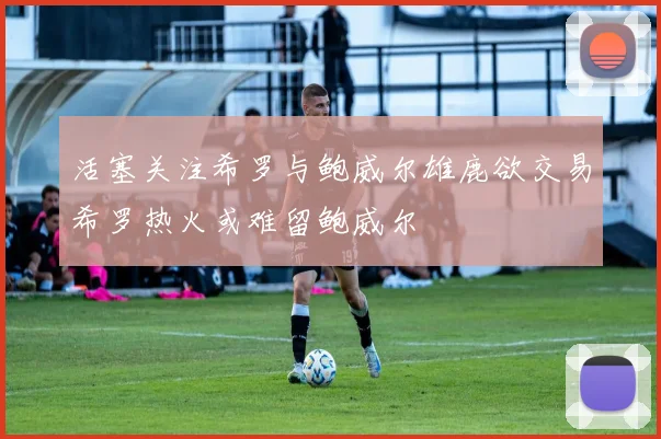 活塞关注希罗与鲍威尔雄鹿欲交易希罗热火或难留鲍威尔