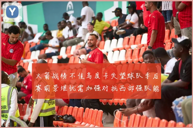 火箭战绩不佳乌度卡失望球队季后赛前景堪忧需加强对抗西部强队能力