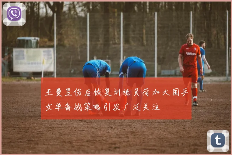 王曼昱伤后恢复训练负荷加大国乒女单备战策略引发广泛关注