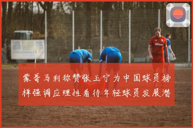 蒙哥马利称赞张玉宁为中国球员榜样强调应理性看待年轻球员发展潜力